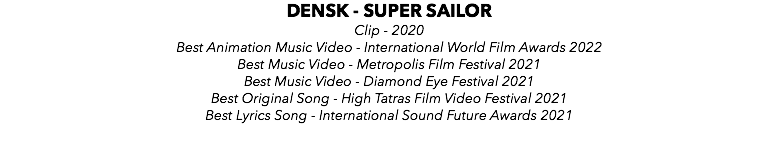 DENSK - SUPER SAILOR Clip - 2020 Best Animation Music Video - International World Film Awards 2022 Best Music Video - Metropolis Film Festival 2021 Best Music Video - Diamond Eye Festival 2021 Best Original Song - High Tatras Film Video Festival 2021 Best Lyrics Song - International Sound Future Awards 2021 